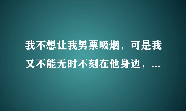我不想让我男票吸烟，可是我又不能无时不刻在他身边，他以前都是背着我吸烟，可是他现在都告诉我，他知道