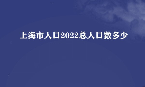 上海市人口2022总人口数多少