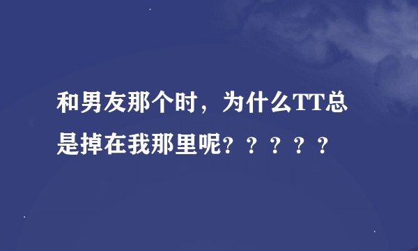 和男友那个时，为什么TT总是掉在我那里呢？？？？？