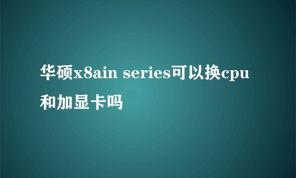 华硕x8ain series可以换cpu和加显卡吗