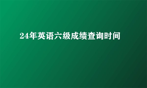 24年英语六级成绩查询时间