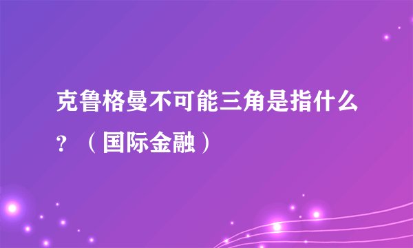 克鲁格曼不可能三角是指什么？（国际金融）