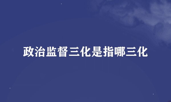 政治监督三化是指哪三化