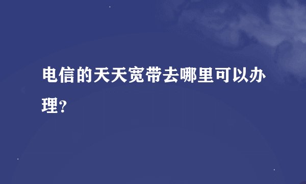 电信的天天宽带去哪里可以办理？