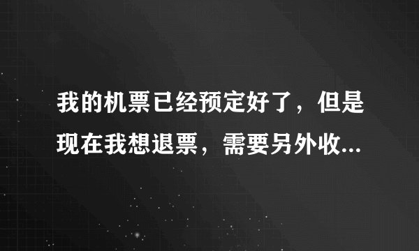 我的机票已经预定好了，但是现在我想退票，需要另外收费吗？怎么收费的呢？