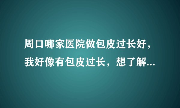 周口哪家医院做包皮过长好，我好像有包皮过长，想了解下周口哪家医院治比较好，
