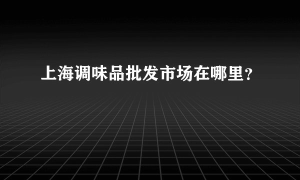 上海调味品批发市场在哪里？
