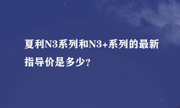 夏利N3系列和N3+系列的最新指导价是多少？
