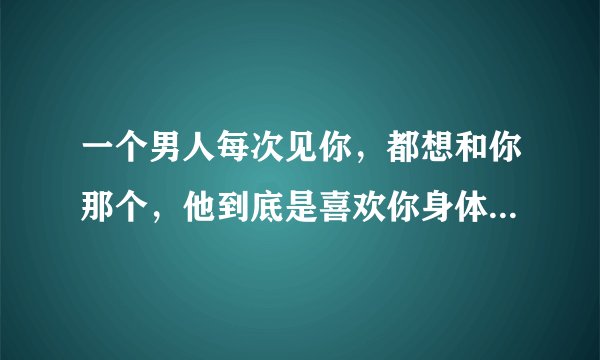 一个男人每次见你，都想和你那个，他到底是喜欢你身体还是人 ？