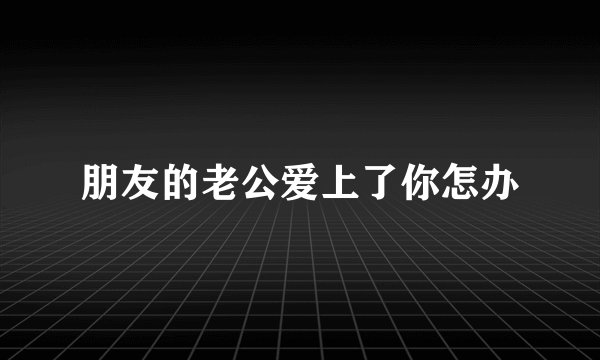朋友的老公爱上了你怎办