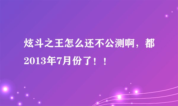 炫斗之王怎么还不公测啊，都2013年7月份了！！
