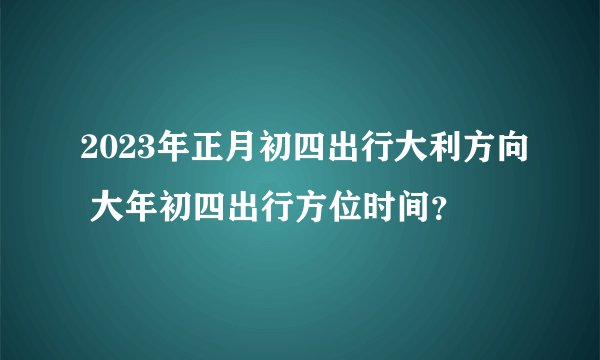 2023年正月初四出行大利方向 大年初四出行方位时间？