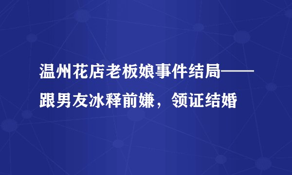 温州花店老板娘事件结局——跟男友冰释前嫌，领证结婚