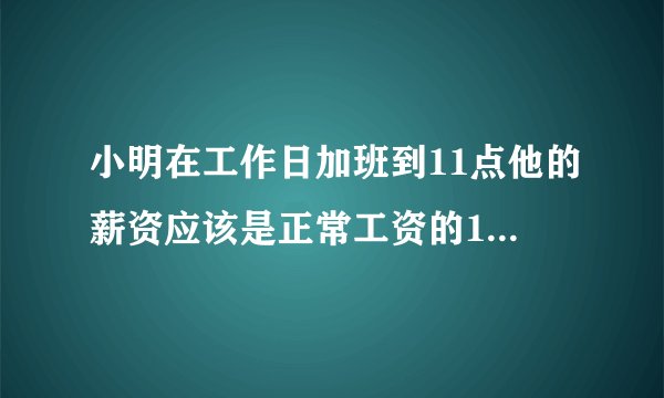 小明在工作日加班到11点他的薪资应该是正常工资的1.5倍还是0.5倍？
