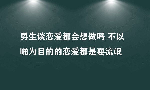 男生谈恋爱都会想做吗 不以啪为目的的恋爱都是耍流氓