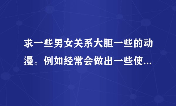 求一些男女关系大胆一些的动漫。例如经常会做出一些使人惊讶的举动。 量可以少但要精。