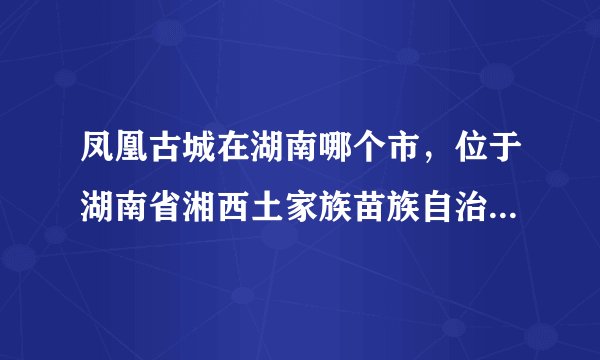 凤凰古城在湖南哪个市，位于湖南省湘西土家族苗族自治州凤凰县沱江镇附地理位置图