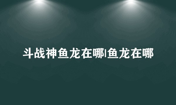 斗战神鱼龙在哪|鱼龙在哪