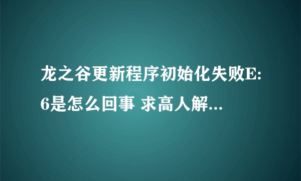 龙之谷更新程序初始化失败E:6是怎么回事 求高人解释 详细点 谢谢了