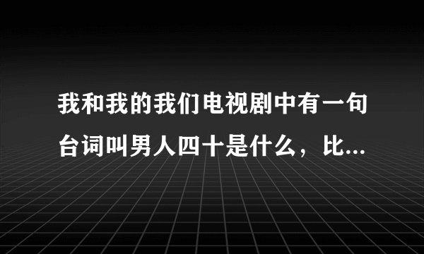 我和我的我们电视剧中有一句台词叫男人四十是什么，比喻男人四十才更好的意思，谁知道这个台词，感谢