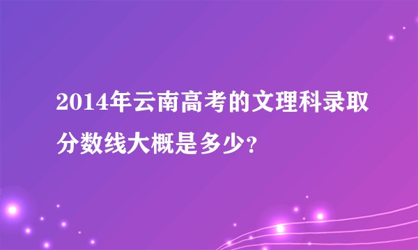 2014年云南高考的文理科录取分数线大概是多少？
