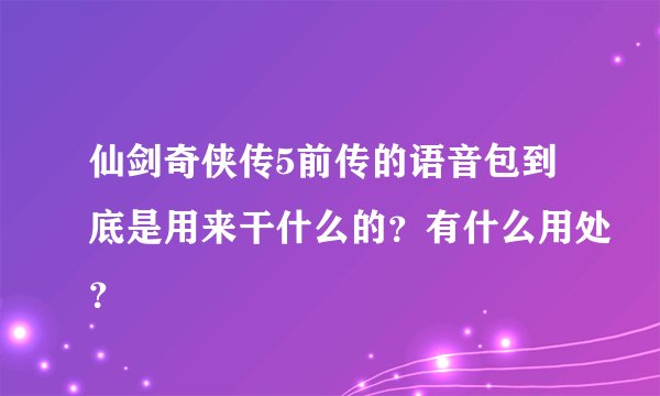 仙剑奇侠传5前传的语音包到底是用来干什么的？有什么用处？