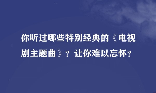 你听过哪些特别经典的《电视剧主题曲》？让你难以忘怀？
