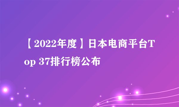 【2022年度】日本电商平台Top 37排行榜公布