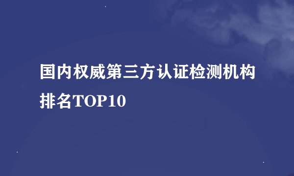 国内权威第三方认证检测机构排名TOP10