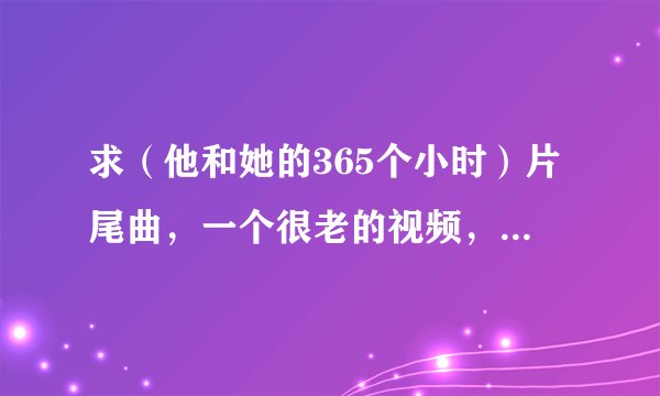 求（他和她的365个小时）片尾曲，一个很老的视频，原版，无配音的，男声