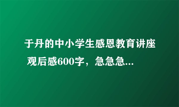 于丹的中小学生感恩教育讲座 观后感600字，急急急啊！！！