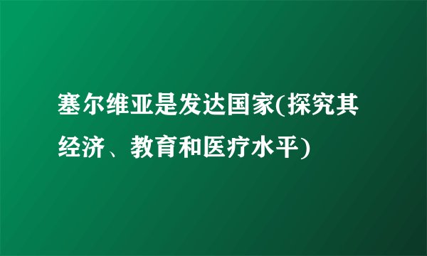 塞尔维亚是发达国家(探究其经济、教育和医疗水平)