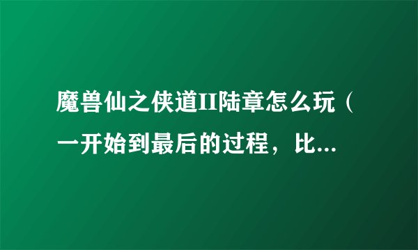 魔兽仙之侠道II陆章怎么玩（一开始到最后的过程，比如说什么时候做什么任务等等）