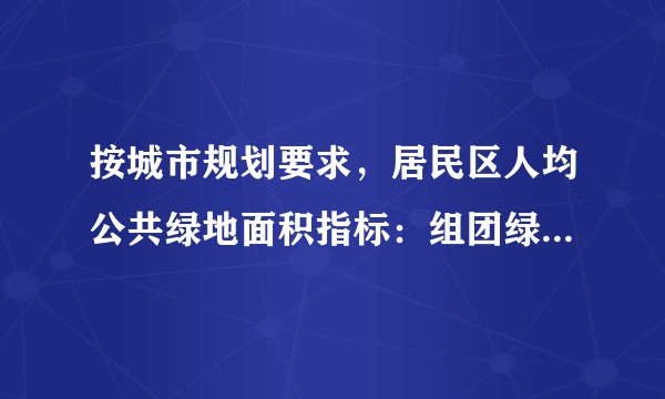 按城市规划要求，居民区人均公共绿地面积指标：组团绿地不少于( )m2 人。