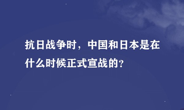 抗日战争时，中国和日本是在什么时候正式宣战的？
