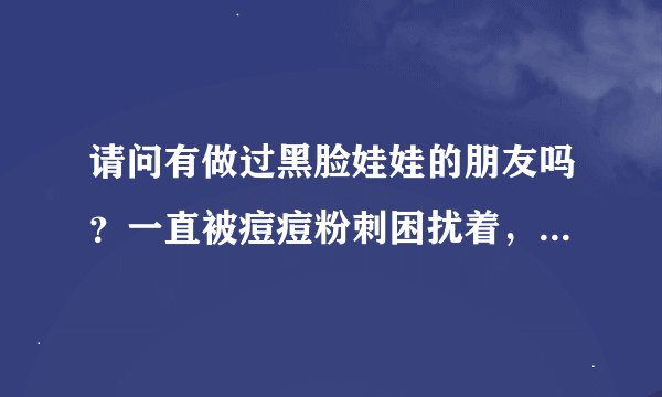 请问有做过黑脸娃娃的朋友吗？一直被痘痘粉刺困扰着，听别人说做这个效果不错，所以前来听听大家的意见，