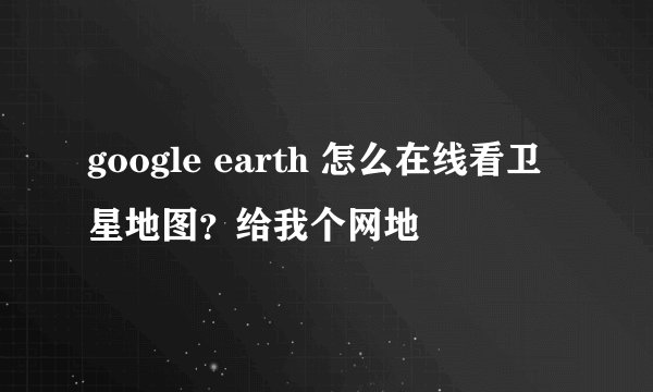 google earth 怎么在线看卫星地图？给我个网地