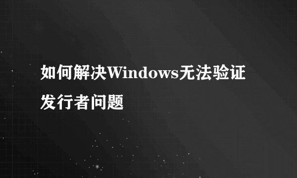 如何解决Windows无法验证发行者问题