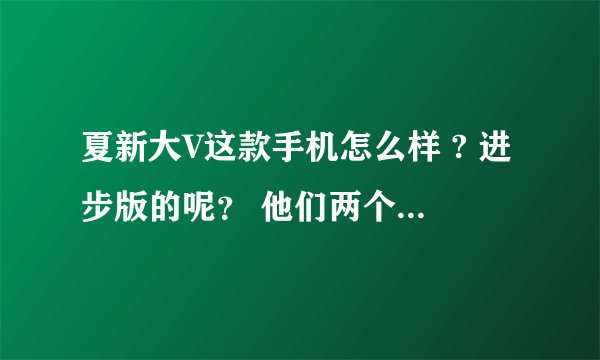 夏新大V这款手机怎么样 ? 进步版的呢？ 他们两个有什么区别?