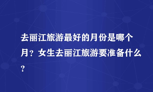 去丽江旅游最好的月份是哪个月？女生去丽江旅游要准备什么？