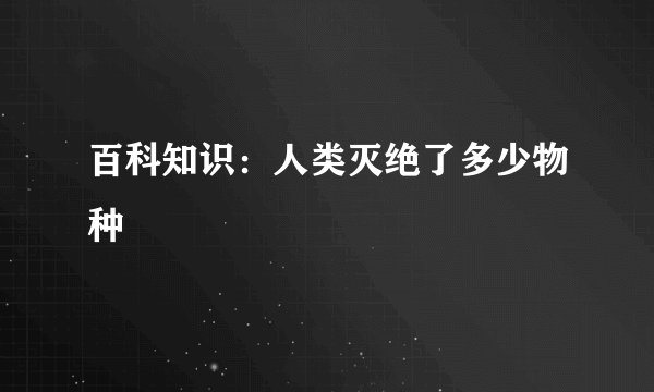 百科知识：人类灭绝了多少物种
