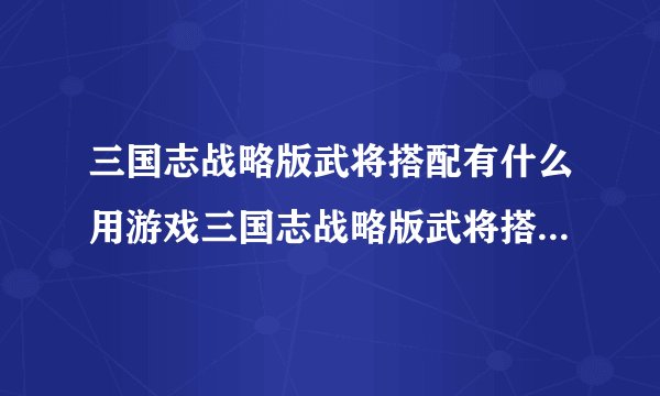 三国志战略版武将搭配有什么用游戏三国志战略版武将搭配思路是什么