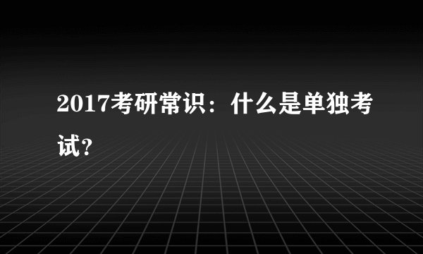2017考研常识：什么是单独考试？