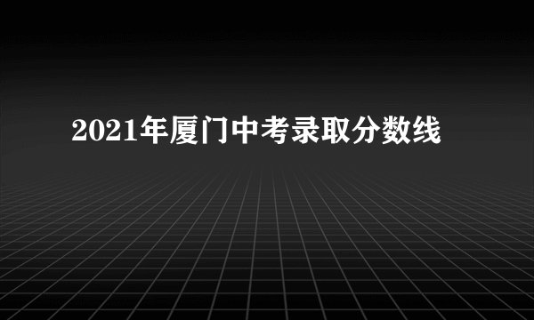 2021年厦门中考录取分数线