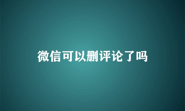 微信可以删评论了吗