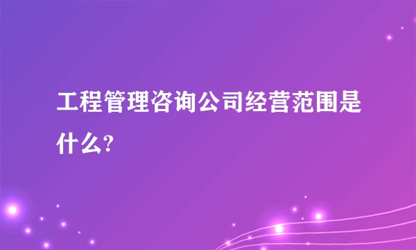 工程管理咨询公司经营范围是什么?