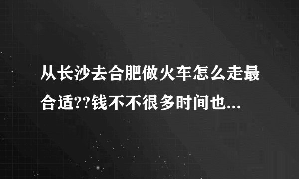 从长沙去合肥做火车怎么走最合适??钱不不很多时间也不多??