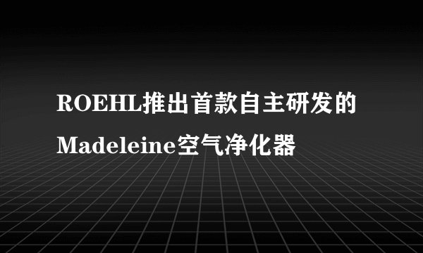 ROEHL推出首款自主研发的Madeleine空气净化器