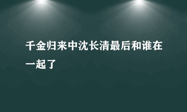 千金归来中沈长清最后和谁在一起了