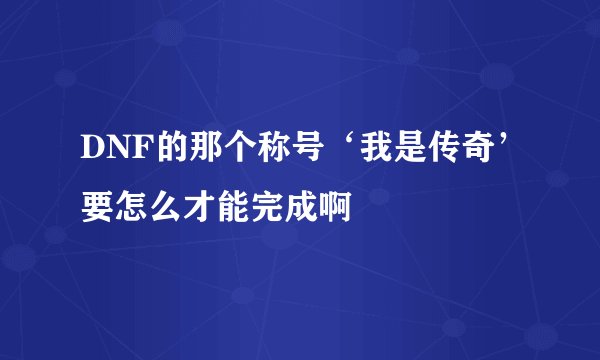 DNF的那个称号‘我是传奇’要怎么才能完成啊